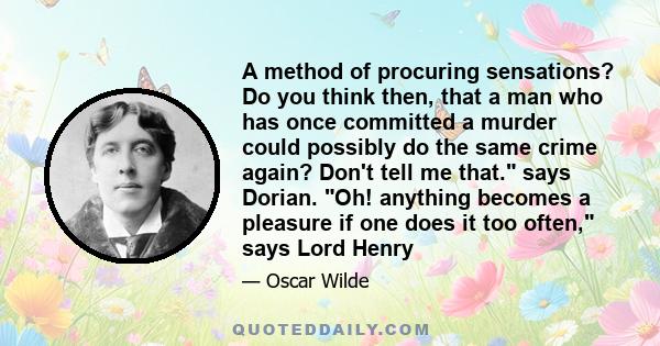 A method of procuring sensations? Do you think then, that a man who has once committed a murder could possibly do the same crime again? Don't tell me that. says Dorian. Oh! anything becomes a pleasure if one does it too