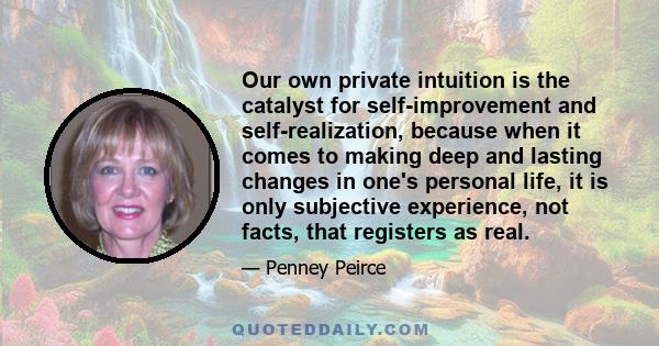Our own private intuition is the catalyst for self-improvement and self-realization, because when it comes to making deep and lasting changes in one's personal life, it is only subjective experience, not facts, that