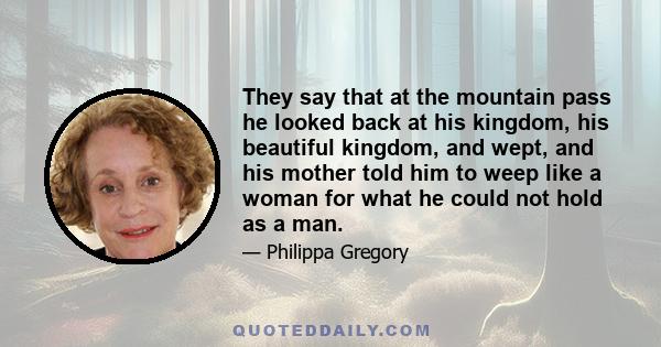 They say that at the mountain pass he looked back at his kingdom, his beautiful kingdom, and wept, and his mother told him to weep like a woman for what he could not hold as a man.