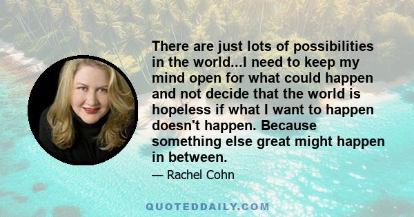 There are just lots of possibilities in the world...I need to keep my mind open for what could happen and not decide that the world is hopeless if what I want to happen doesn't happen. Because something else great might