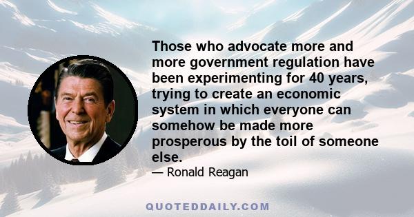 Those who advocate more and more government regulation have been experimenting for 40 years, trying to create an economic system in which everyone can somehow be made more prosperous by the toil of someone else.