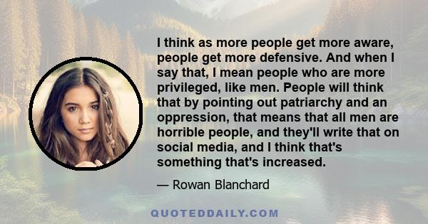 I think as more people get more aware, people get more defensive. And when I say that, I mean people who are more privileged, like men. People will think that by pointing out patriarchy and an oppression, that means