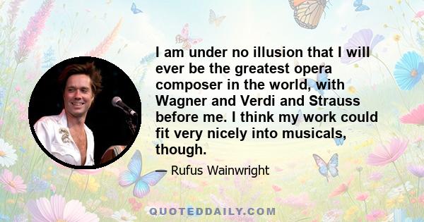 I am under no illusion that I will ever be the greatest opera composer in the world, with Wagner and Verdi and Strauss before me. I think my work could fit very nicely into musicals, though.