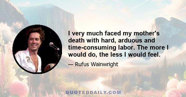 I very much faced my mother's death with hard, arduous and time-consuming labor. The more I would do, the less I would feel.