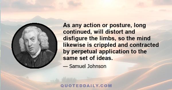 As any action or posture, long continued, will distort and disfigure the limbs, so the mind likewise is crippled and contracted by perpetual application to the same set of ideas.