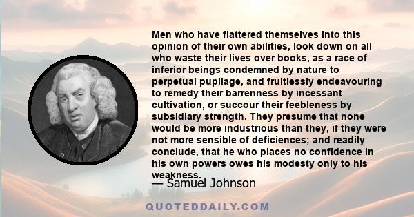 Men who have flattered themselves into this opinion of their own abilities, look down on all who waste their lives over books, as a race of inferior beings condemned by nature to perpetual pupilage, and fruitlessly
