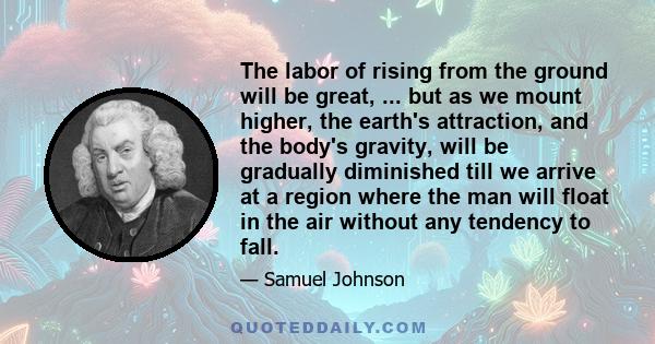 The labor of rising from the ground will be great, ... but as we mount higher, the earth's attraction, and the body's gravity, will be gradually diminished till we arrive at a region where the man will float in the air