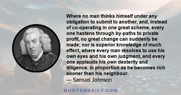 Where no man thinks himself under any obligation to submit to another, and, instead of co-operating in one great scheme, every one hastens through by-paths to private profit, no great change can suddenly be made; nor is