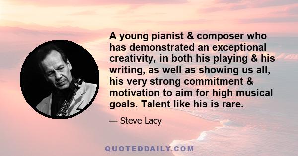 A young pianist & composer who has demonstrated an exceptional creativity, in both his playing & his writing, as well as showing us all, his very strong commitment & motivation to aim for high musical goals. Talent like