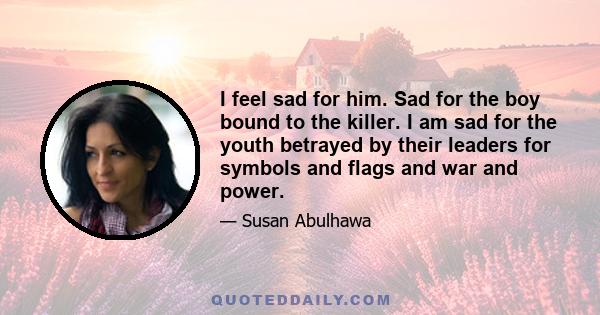 I feel sad for him. Sad for the boy bound to the killer. I am sad for the youth betrayed by their leaders for symbols and flags and war and power.