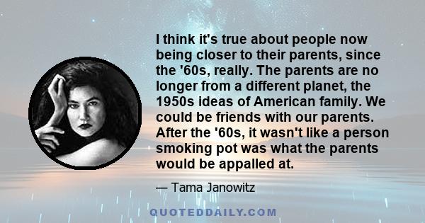I think it's true about people now being closer to their parents, since the '60s, really. The parents are no longer from a different planet, the 1950s ideas of American family. We could be friends with our parents.