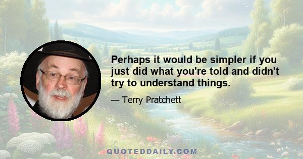 Perhaps it would be simpler if you just did what you're told and didn't try to understand things.