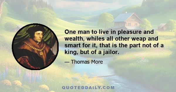 One man to live in pleasure and wealth, whiles all other weap and smart for it, that is the part not of a king, but of a jailor.