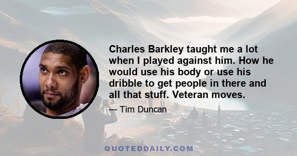 Charles Barkley taught me a lot when I played against him. How he would use his body or use his dribble to get people in there and all that stuff. Veteran moves.