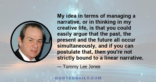 My idea in terms of managing a narrative, or in thinking in my creative life, is that you could easily argue that the past, the present and the future all occur simultaneously, and if you can postulate that, then you're