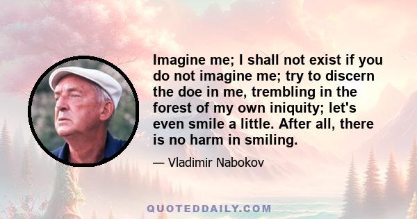 Imagine me; I shall not exist if you do not imagine me; try to discern the doe in me, trembling in the forest of my own iniquity; let's even smile a little. After all, there is no harm in smiling.
