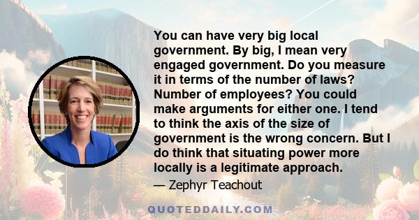 You can have very big local government. By big, I mean very engaged government. Do you measure it in terms of the number of laws? Number of employees? You could make arguments for either one. I tend to think the axis of