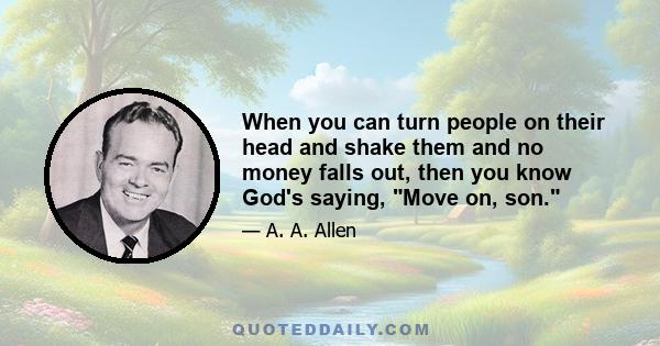 When you can turn people on their head and shake them and no money falls out, then you know God's saying, Move on, son.