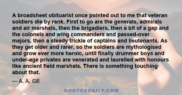 A broadsheet obituarist once pointed out to me that veteran soldiers die by rank. First to go are the generals, admirals and air marshals, then the brigadiers, then a bit of a gap and the colonels and wing commanders