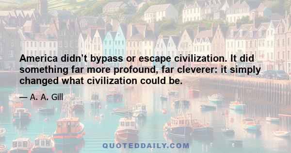 America didn’t bypass or escape civilization. It did something far more profound, far cleverer: it simply changed what civilization could be.