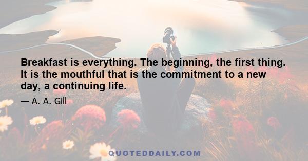 Breakfast is everything. The beginning, the first thing. It is the mouthful that is the commitment to a new day, a continuing life.