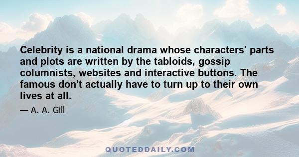 Celebrity is a national drama whose characters' parts and plots are written by the tabloids, gossip columnists, websites and interactive buttons. The famous don't actually have to turn up to their own lives at all.