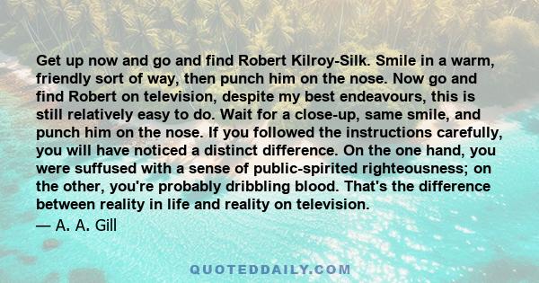 Get up now and go and find Robert Kilroy-Silk. Smile in a warm, friendly sort of way, then punch him on the nose. Now go and find Robert on television, despite my best endeavours, this is still relatively easy to do.