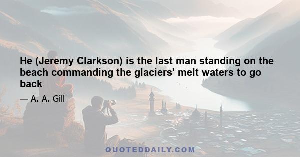 He (Jeremy Clarkson) is the last man standing on the beach commanding the glaciers' melt waters to go back