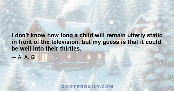 I don't know how long a child will remain utterly static in front of the television, but my guess is that it could be well into their thirties.