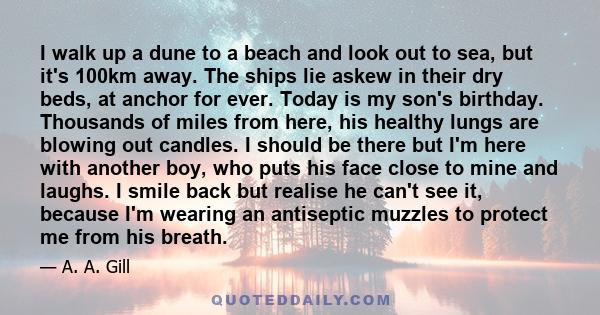 I walk up a dune to a beach and look out to sea, but it's 100km away. The ships lie askew in their dry beds, at anchor for ever. Today is my son's birthday. Thousands of miles from here, his healthy lungs are blowing