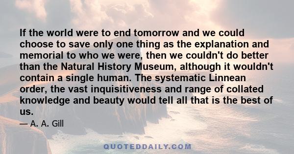 If the world were to end tomorrow and we could choose to save only one thing as the explanation and memorial to who we were, then we couldn't do better than the Natural History Museum, although it wouldn't contain a