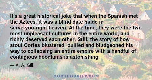 It's a great historical joke that when the Spanish met the Aztecs, it was a blind date made in serve-you-right heaven. At the time, they were the two most unpleasant cultures in the entire world, and richly deserved