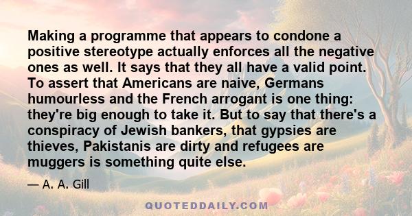 Making a programme that appears to condone a positive stereotype actually enforces all the negative ones as well. It says that they all have a valid point. To assert that Americans are naive, Germans humourless and the