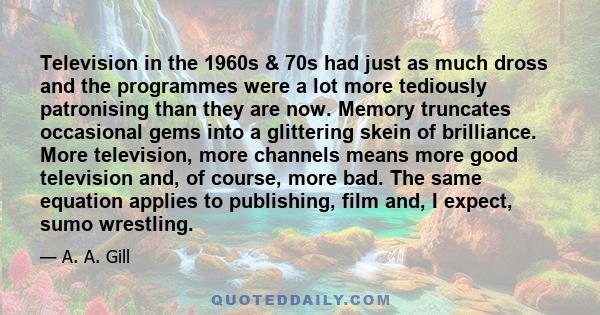 Television in the 1960s & 70s had just as much dross and the programmes were a lot more tediously patronising than they are now. Memory truncates occasional gems into a glittering skein of brilliance. More television,