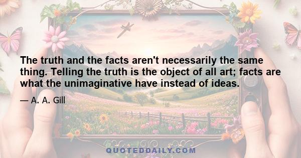 The truth and the facts aren't necessarily the same thing. Telling the truth is the object of all art; facts are what the unimaginative have instead of ideas.