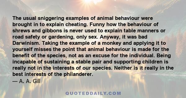 The usual sniggering examples of animal behaviour were brought in to explain cheating. Funny how the behaviour of shrews and gibbons is never used to explain table manners or road safety or gardening, only sex. Anyway,