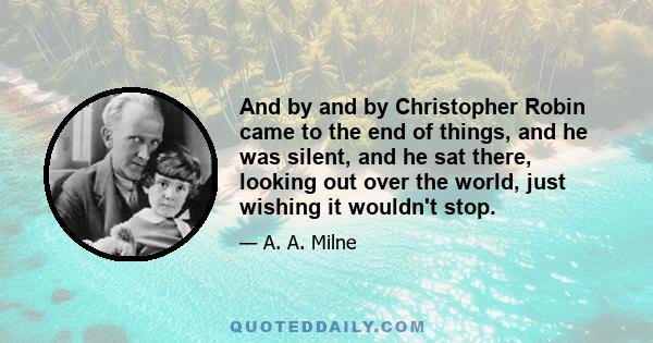 And by and by Christopher Robin came to the end of things, and he was silent, and he sat there, looking out over the world, just wishing it wouldn't stop.