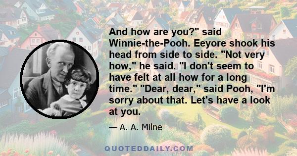 And how are you? said Winnie-the-Pooh. Eeyore shook his head from side to side. Not very how, he said. I don't seem to have felt at all how for a long time. Dear, dear, said Pooh, I'm sorry about that. Let's have a look 