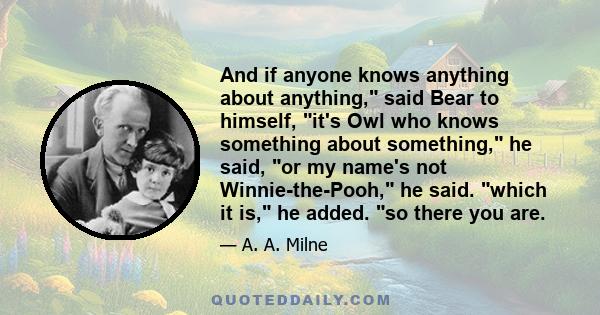 And if anyone knows anything about anything, said Bear to himself, it's Owl who knows something about something, he said, or my name's not Winnie-the-Pooh, he said. which it is, he added. so there you are.