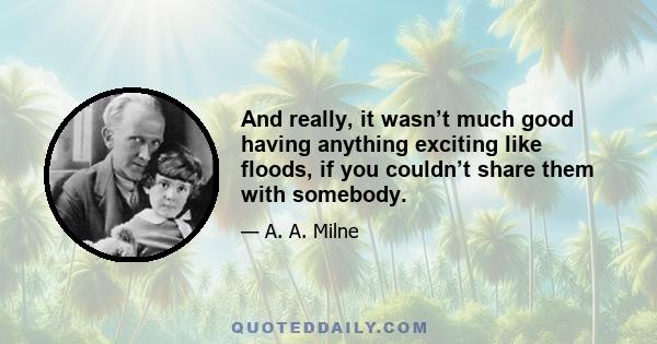 And really, it wasn’t much good having anything exciting like floods, if you couldn’t share them with somebody.