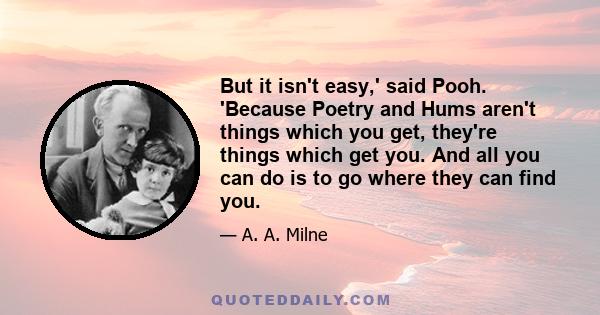 But it isn't easy,' said Pooh. 'Because Poetry and Hums aren't things which you get, they're things which get you. And all you can do is to go where they can find you.