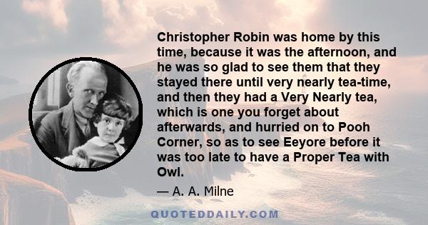 Christopher Robin was home by this time, because it was the afternoon, and he was so glad to see them that they stayed there until very nearly tea-time, and then they had a Very Nearly tea, which is one you forget about 