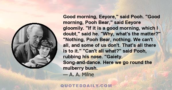 Good morning, Eeyore, said Pooh. Good morning, Pooh Bear, said Eeyore gloomily. If it is a good morning, which I doubt, said he. Why, what's the matter? Nothing, Pooh Bear, nothing. We can't all, and some of us don't.