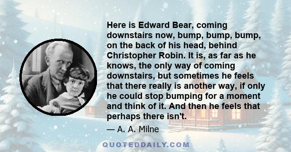 Here is Edward Bear, coming downstairs now, bump, bump, bump, on the back of his head, behind Christopher Robin. It is, as far as he knows, the only way of coming downstairs, but sometimes he feels that there really is