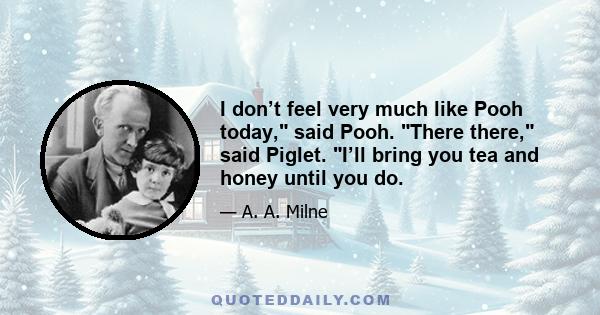 I don’t feel very much like Pooh today, said Pooh. There there, said Piglet. I’ll bring you tea and honey until you do.