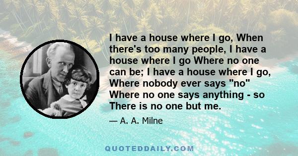 I have a house where I go, When there's too many people, I have a house where I go Where no one can be; I have a house where I go, Where nobody ever says no Where no one says anything - so There is no one but me.