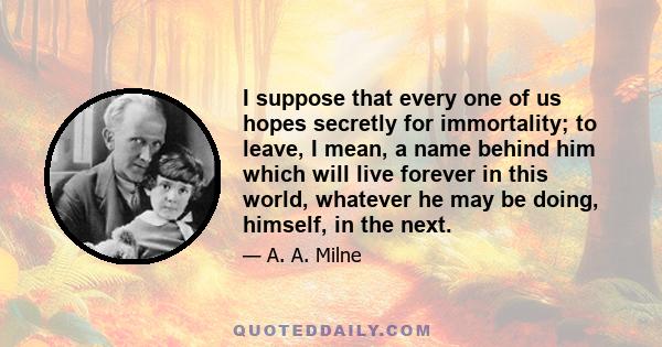 I suppose that every one of us hopes secretly for immortality; to leave, I mean, a name behind him which will live forever in this world, whatever he may be doing, himself, in the next.