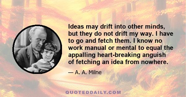 Ideas may drift into other minds, but they do not drift my way. I have to go and fetch them. I know no work manual or mental to equal the appalling heart-breaking anguish of fetching an idea from nowhere.