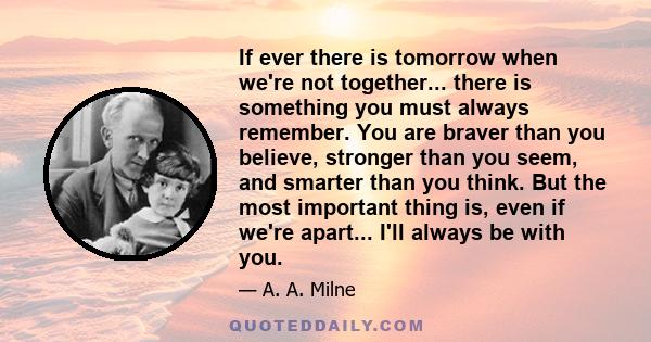 If ever there is tomorrow when we're not together... there is something you must always remember. You are braver than you believe, stronger than you seem, and smarter than you think. But the most important thing is,