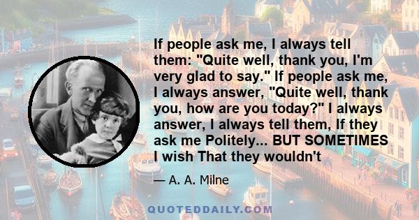 If people ask me, I always tell them: Quite well, thank you, I'm very glad to say. If people ask me, I always answer, Quite well, thank you, how are you today? I always answer, I always tell them, If they ask me